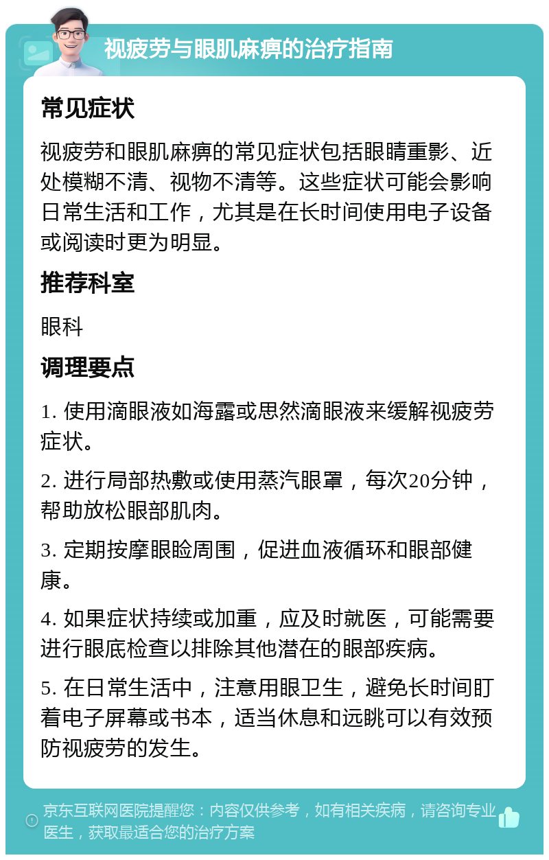 视疲劳与眼肌麻痹的治疗指南 常见症状 视疲劳和眼肌麻痹的常见症状包括眼睛重影、近处模糊不清、视物不清等。这些症状可能会影响日常生活和工作，尤其是在长时间使用电子设备或阅读时更为明显。 推荐科室 眼科 调理要点 1. 使用滴眼液如海露或思然滴眼液来缓解视疲劳症状。 2. 进行局部热敷或使用蒸汽眼罩，每次20分钟，帮助放松眼部肌肉。 3. 定期按摩眼睑周围，促进血液循环和眼部健康。 4. 如果症状持续或加重，应及时就医，可能需要进行眼底检查以排除其他潜在的眼部疾病。 5. 在日常生活中，注意用眼卫生，避免长时间盯着电子屏幕或书本，适当休息和远眺可以有效预防视疲劳的发生。