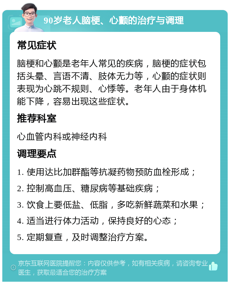 90岁老人脑梗、心颤的治疗与调理 常见症状 脑梗和心颤是老年人常见的疾病，脑梗的症状包括头晕、言语不清、肢体无力等，心颤的症状则表现为心跳不规则、心悸等。老年人由于身体机能下降，容易出现这些症状。 推荐科室 心血管内科或神经内科 调理要点 1. 使用达比加群酯等抗凝药物预防血栓形成； 2. 控制高血压、糖尿病等基础疾病； 3. 饮食上要低盐、低脂，多吃新鲜蔬菜和水果； 4. 适当进行体力活动，保持良好的心态； 5. 定期复查，及时调整治疗方案。