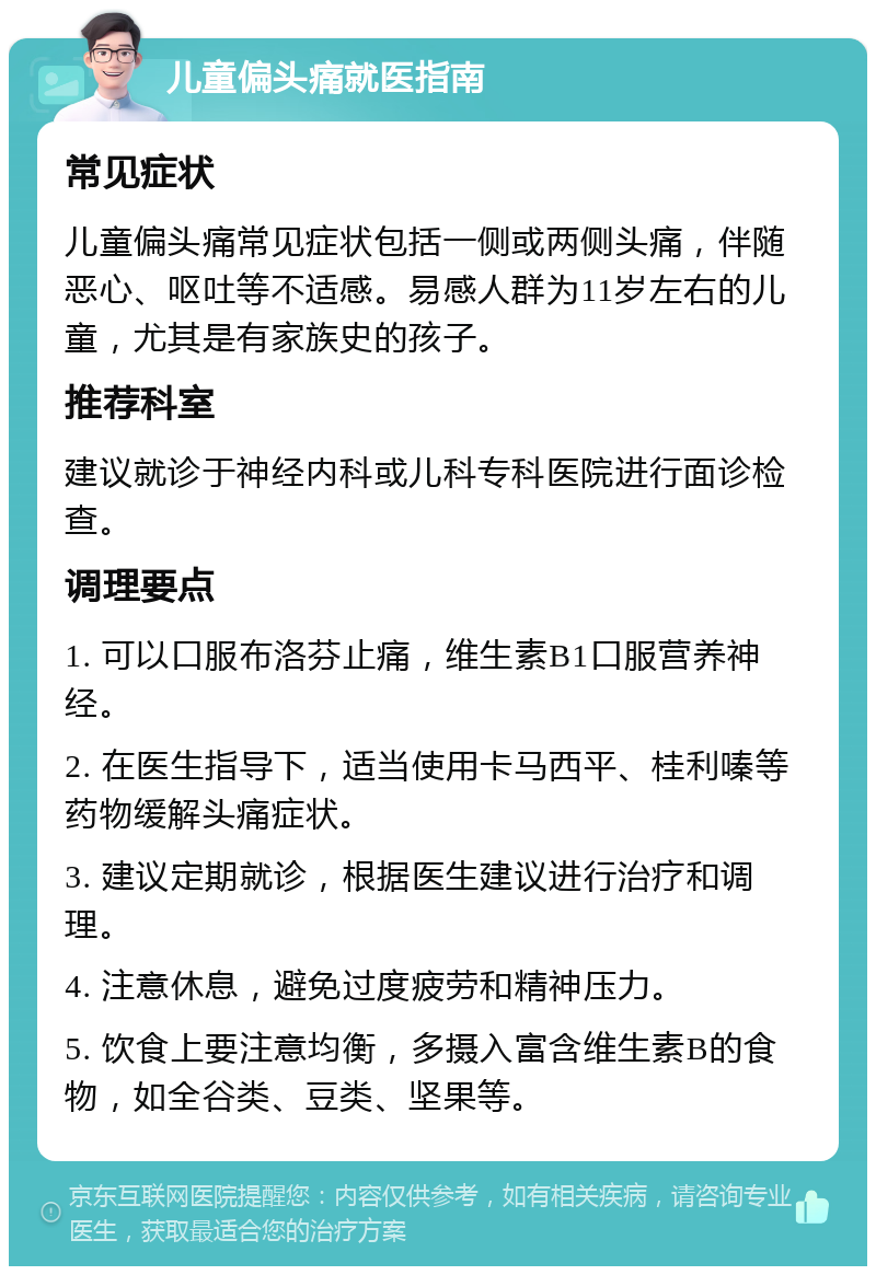 儿童偏头痛就医指南 常见症状 儿童偏头痛常见症状包括一侧或两侧头痛，伴随恶心、呕吐等不适感。易感人群为11岁左右的儿童，尤其是有家族史的孩子。 推荐科室 建议就诊于神经内科或儿科专科医院进行面诊检查。 调理要点 1. 可以口服布洛芬止痛，维生素B1口服营养神经。 2. 在医生指导下，适当使用卡马西平、桂利嗪等药物缓解头痛症状。 3. 建议定期就诊，根据医生建议进行治疗和调理。 4. 注意休息，避免过度疲劳和精神压力。 5. 饮食上要注意均衡，多摄入富含维生素B的食物，如全谷类、豆类、坚果等。