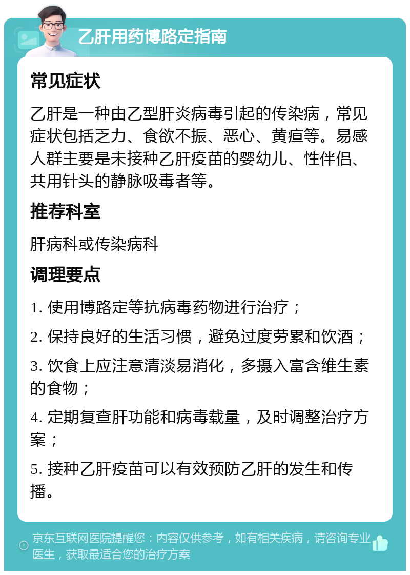 乙肝用药博路定指南 常见症状 乙肝是一种由乙型肝炎病毒引起的传染病，常见症状包括乏力、食欲不振、恶心、黄疸等。易感人群主要是未接种乙肝疫苗的婴幼儿、性伴侣、共用针头的静脉吸毒者等。 推荐科室 肝病科或传染病科 调理要点 1. 使用博路定等抗病毒药物进行治疗； 2. 保持良好的生活习惯，避免过度劳累和饮酒； 3. 饮食上应注意清淡易消化，多摄入富含维生素的食物； 4. 定期复查肝功能和病毒载量，及时调整治疗方案； 5. 接种乙肝疫苗可以有效预防乙肝的发生和传播。