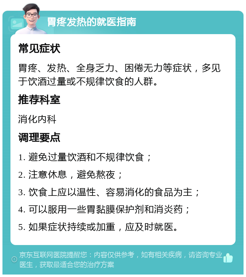 胃疼发热的就医指南 常见症状 胃疼、发热、全身乏力、困倦无力等症状，多见于饮酒过量或不规律饮食的人群。 推荐科室 消化内科 调理要点 1. 避免过量饮酒和不规律饮食； 2. 注意休息，避免熬夜； 3. 饮食上应以温性、容易消化的食品为主； 4. 可以服用一些胃黏膜保护剂和消炎药； 5. 如果症状持续或加重，应及时就医。