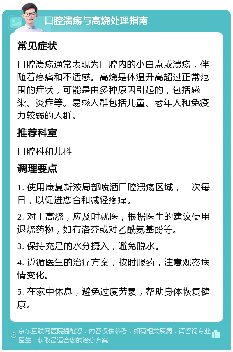 口腔溃疡与高烧处理指南 常见症状 口腔溃疡通常表现为口腔内的小白点或溃疡，伴随着疼痛和不适感。高烧是体温升高超过正常范围的症状，可能是由多种原因引起的，包括感染、炎症等。易感人群包括儿童、老年人和免疫力较弱的人群。 推荐科室 口腔科和儿科 调理要点 1. 使用康复新液局部喷洒口腔溃疡区域，三次每日，以促进愈合和减轻疼痛。 2. 对于高烧，应及时就医，根据医生的建议使用退烧药物，如布洛芬或对乙酰氨基酚等。 3. 保持充足的水分摄入，避免脱水。 4. 遵循医生的治疗方案，按时服药，注意观察病情变化。 5. 在家中休息，避免过度劳累，帮助身体恢复健康。