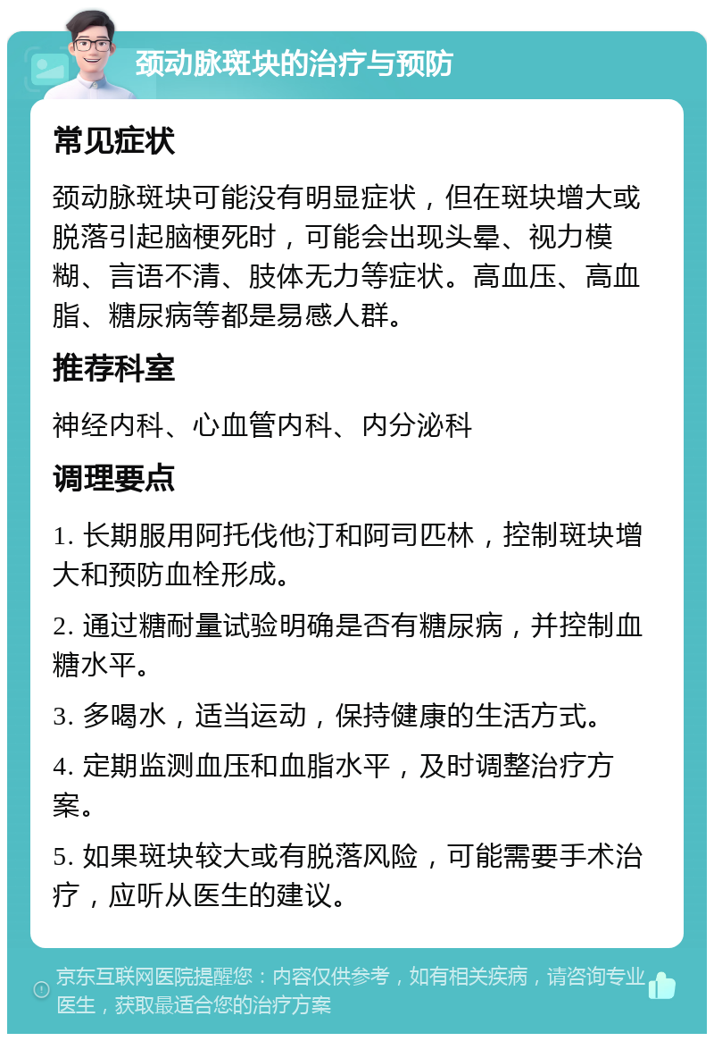 颈动脉斑块的治疗与预防 常见症状 颈动脉斑块可能没有明显症状，但在斑块增大或脱落引起脑梗死时，可能会出现头晕、视力模糊、言语不清、肢体无力等症状。高血压、高血脂、糖尿病等都是易感人群。 推荐科室 神经内科、心血管内科、内分泌科 调理要点 1. 长期服用阿托伐他汀和阿司匹林，控制斑块增大和预防血栓形成。 2. 通过糖耐量试验明确是否有糖尿病，并控制血糖水平。 3. 多喝水，适当运动，保持健康的生活方式。 4. 定期监测血压和血脂水平，及时调整治疗方案。 5. 如果斑块较大或有脱落风险，可能需要手术治疗，应听从医生的建议。