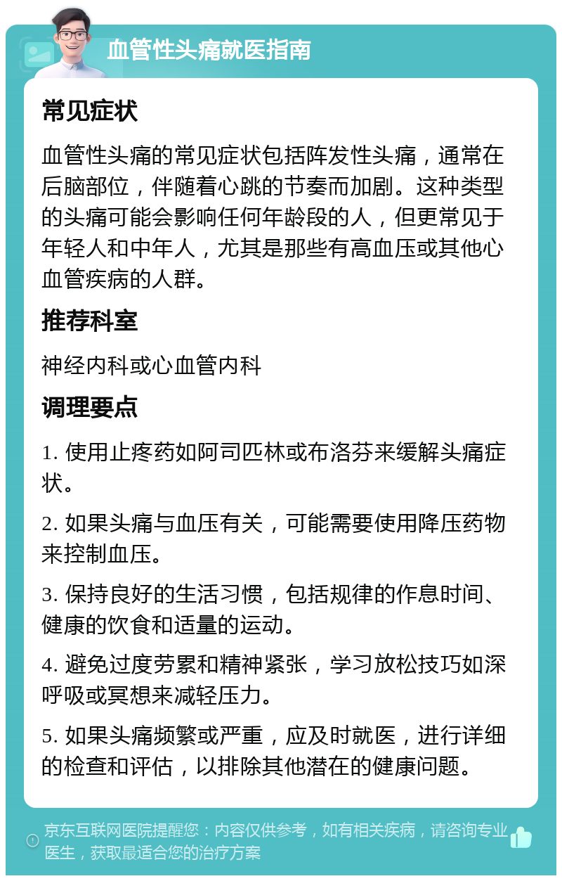 血管性头痛就医指南 常见症状 血管性头痛的常见症状包括阵发性头痛，通常在后脑部位，伴随着心跳的节奏而加剧。这种类型的头痛可能会影响任何年龄段的人，但更常见于年轻人和中年人，尤其是那些有高血压或其他心血管疾病的人群。 推荐科室 神经内科或心血管内科 调理要点 1. 使用止疼药如阿司匹林或布洛芬来缓解头痛症状。 2. 如果头痛与血压有关，可能需要使用降压药物来控制血压。 3. 保持良好的生活习惯，包括规律的作息时间、健康的饮食和适量的运动。 4. 避免过度劳累和精神紧张，学习放松技巧如深呼吸或冥想来减轻压力。 5. 如果头痛频繁或严重，应及时就医，进行详细的检查和评估，以排除其他潜在的健康问题。