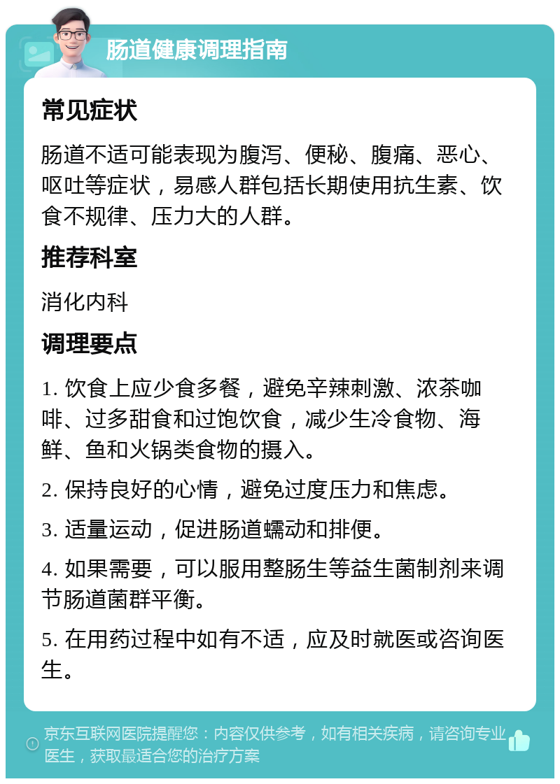 肠道健康调理指南 常见症状 肠道不适可能表现为腹泻、便秘、腹痛、恶心、呕吐等症状，易感人群包括长期使用抗生素、饮食不规律、压力大的人群。 推荐科室 消化内科 调理要点 1. 饮食上应少食多餐，避免辛辣刺激、浓茶咖啡、过多甜食和过饱饮食，减少生冷食物、海鲜、鱼和火锅类食物的摄入。 2. 保持良好的心情，避免过度压力和焦虑。 3. 适量运动，促进肠道蠕动和排便。 4. 如果需要，可以服用整肠生等益生菌制剂来调节肠道菌群平衡。 5. 在用药过程中如有不适，应及时就医或咨询医生。