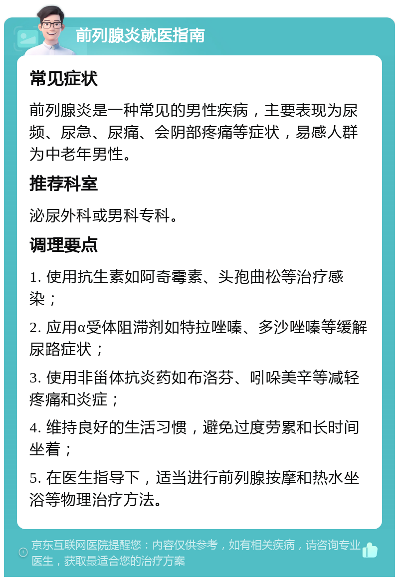 前列腺炎就医指南 常见症状 前列腺炎是一种常见的男性疾病，主要表现为尿频、尿急、尿痛、会阴部疼痛等症状，易感人群为中老年男性。 推荐科室 泌尿外科或男科专科。 调理要点 1. 使用抗生素如阿奇霉素、头孢曲松等治疗感染； 2. 应用α受体阻滞剂如特拉唑嗪、多沙唑嗪等缓解尿路症状； 3. 使用非甾体抗炎药如布洛芬、吲哚美辛等减轻疼痛和炎症； 4. 维持良好的生活习惯，避免过度劳累和长时间坐着； 5. 在医生指导下，适当进行前列腺按摩和热水坐浴等物理治疗方法。