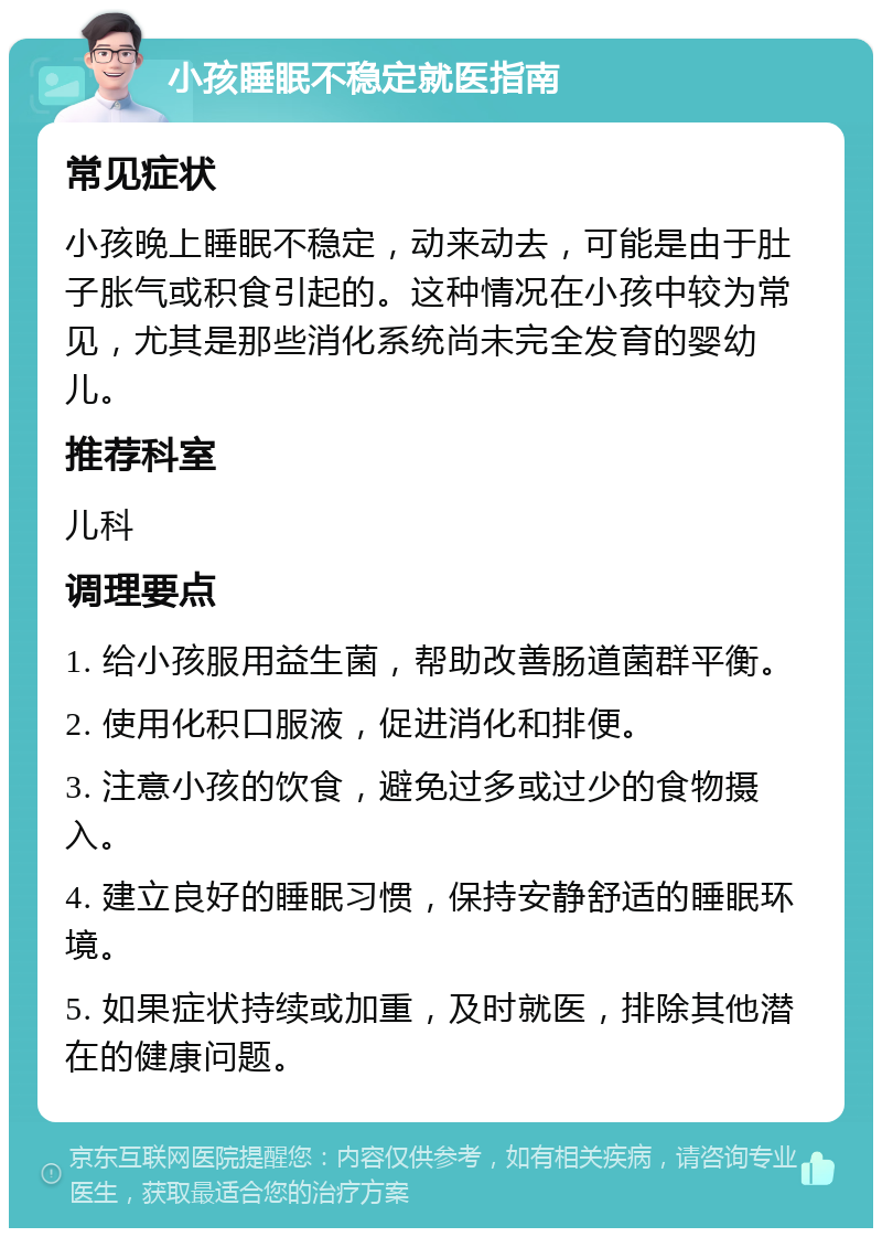 小孩睡眠不稳定就医指南 常见症状 小孩晚上睡眠不稳定，动来动去，可能是由于肚子胀气或积食引起的。这种情况在小孩中较为常见，尤其是那些消化系统尚未完全发育的婴幼儿。 推荐科室 儿科 调理要点 1. 给小孩服用益生菌，帮助改善肠道菌群平衡。 2. 使用化积口服液，促进消化和排便。 3. 注意小孩的饮食，避免过多或过少的食物摄入。 4. 建立良好的睡眠习惯，保持安静舒适的睡眠环境。 5. 如果症状持续或加重，及时就医，排除其他潜在的健康问题。