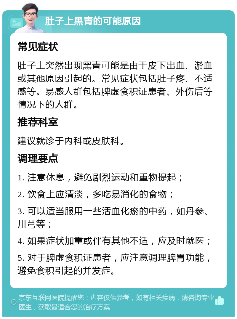 肚子上黑青的可能原因 常见症状 肚子上突然出现黑青可能是由于皮下出血、淤血或其他原因引起的。常见症状包括肚子疼、不适感等。易感人群包括脾虚食积证患者、外伤后等情况下的人群。 推荐科室 建议就诊于内科或皮肤科。 调理要点 1. 注意休息，避免剧烈运动和重物提起； 2. 饮食上应清淡，多吃易消化的食物； 3. 可以适当服用一些活血化瘀的中药，如丹参、川芎等； 4. 如果症状加重或伴有其他不适，应及时就医； 5. 对于脾虚食积证患者，应注意调理脾胃功能，避免食积引起的并发症。