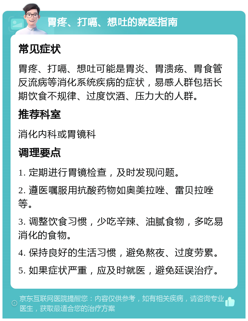 胃疼、打嗝、想吐的就医指南 常见症状 胃疼、打嗝、想吐可能是胃炎、胃溃疡、胃食管反流病等消化系统疾病的症状，易感人群包括长期饮食不规律、过度饮酒、压力大的人群。 推荐科室 消化内科或胃镜科 调理要点 1. 定期进行胃镜检查，及时发现问题。 2. 遵医嘱服用抗酸药物如奥美拉唑、雷贝拉唑等。 3. 调整饮食习惯，少吃辛辣、油腻食物，多吃易消化的食物。 4. 保持良好的生活习惯，避免熬夜、过度劳累。 5. 如果症状严重，应及时就医，避免延误治疗。