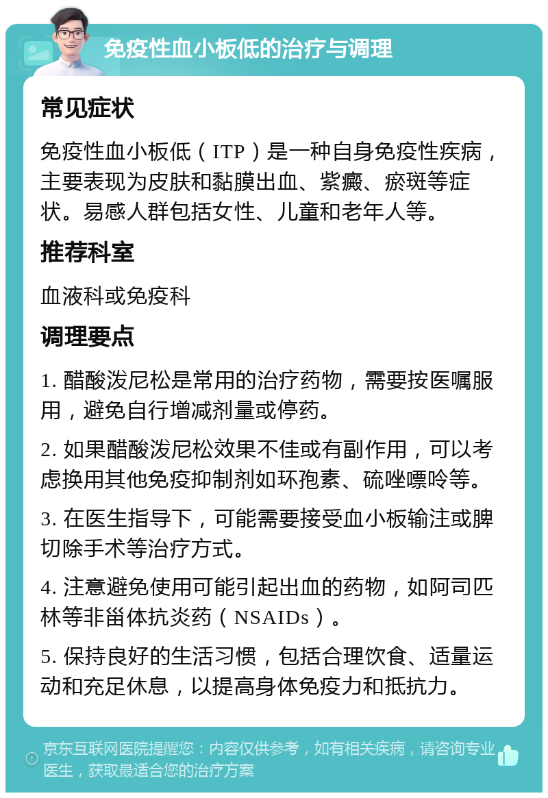 免疫性血小板低的治疗与调理 常见症状 免疫性血小板低（ITP）是一种自身免疫性疾病，主要表现为皮肤和黏膜出血、紫癜、瘀斑等症状。易感人群包括女性、儿童和老年人等。 推荐科室 血液科或免疫科 调理要点 1. 醋酸泼尼松是常用的治疗药物，需要按医嘱服用，避免自行增减剂量或停药。 2. 如果醋酸泼尼松效果不佳或有副作用，可以考虑换用其他免疫抑制剂如环孢素、硫唑嘌呤等。 3. 在医生指导下，可能需要接受血小板输注或脾切除手术等治疗方式。 4. 注意避免使用可能引起出血的药物，如阿司匹林等非甾体抗炎药（NSAIDs）。 5. 保持良好的生活习惯，包括合理饮食、适量运动和充足休息，以提高身体免疫力和抵抗力。