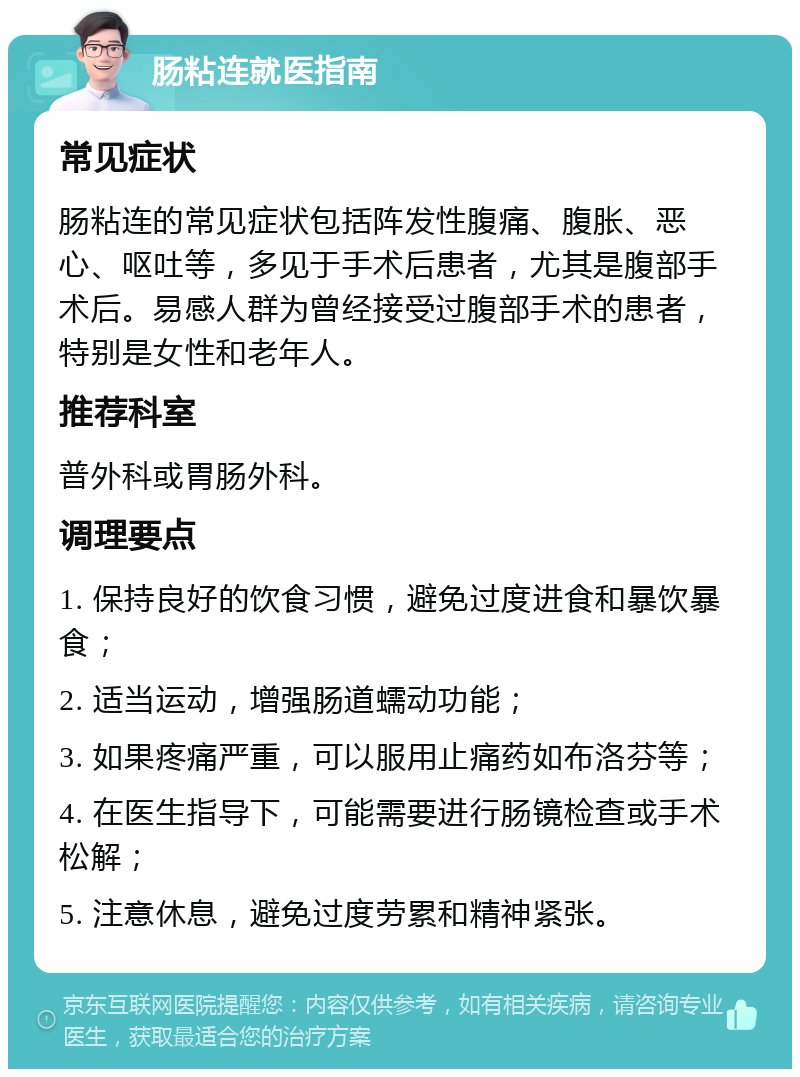 肠粘连就医指南 常见症状 肠粘连的常见症状包括阵发性腹痛、腹胀、恶心、呕吐等，多见于手术后患者，尤其是腹部手术后。易感人群为曾经接受过腹部手术的患者，特别是女性和老年人。 推荐科室 普外科或胃肠外科。 调理要点 1. 保持良好的饮食习惯，避免过度进食和暴饮暴食； 2. 适当运动，增强肠道蠕动功能； 3. 如果疼痛严重，可以服用止痛药如布洛芬等； 4. 在医生指导下，可能需要进行肠镜检查或手术松解； 5. 注意休息，避免过度劳累和精神紧张。