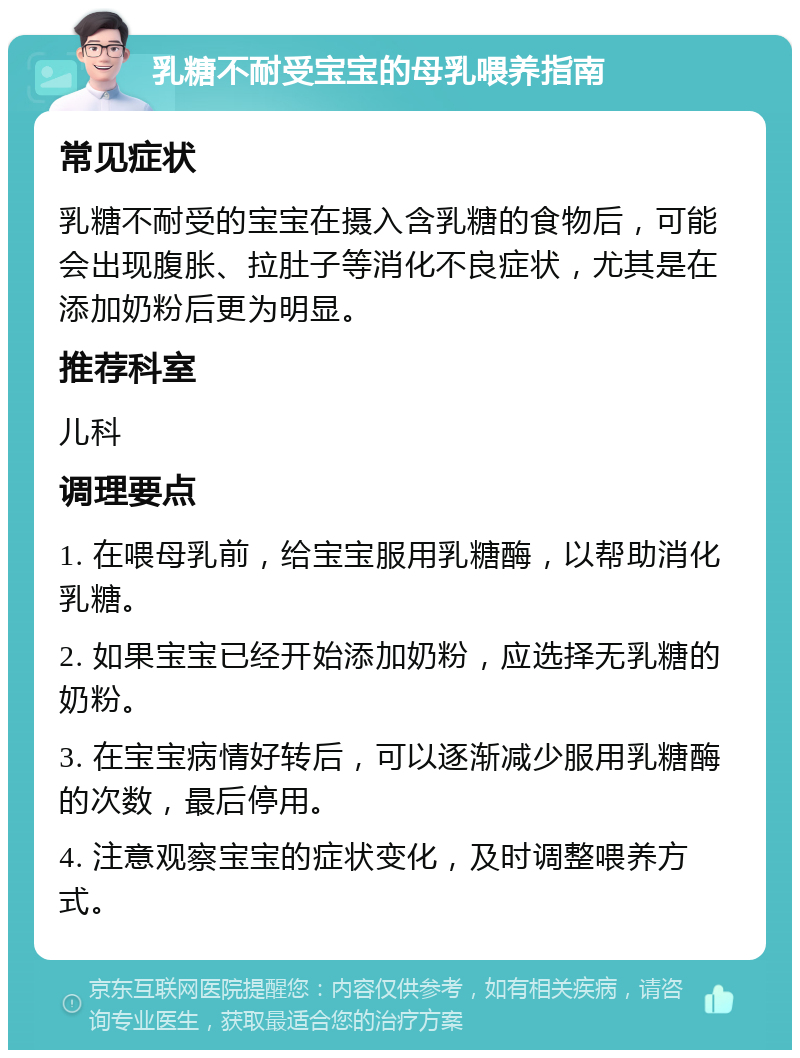 乳糖不耐受宝宝的母乳喂养指南 常见症状 乳糖不耐受的宝宝在摄入含乳糖的食物后，可能会出现腹胀、拉肚子等消化不良症状，尤其是在添加奶粉后更为明显。 推荐科室 儿科 调理要点 1. 在喂母乳前，给宝宝服用乳糖酶，以帮助消化乳糖。 2. 如果宝宝已经开始添加奶粉，应选择无乳糖的奶粉。 3. 在宝宝病情好转后，可以逐渐减少服用乳糖酶的次数，最后停用。 4. 注意观察宝宝的症状变化，及时调整喂养方式。