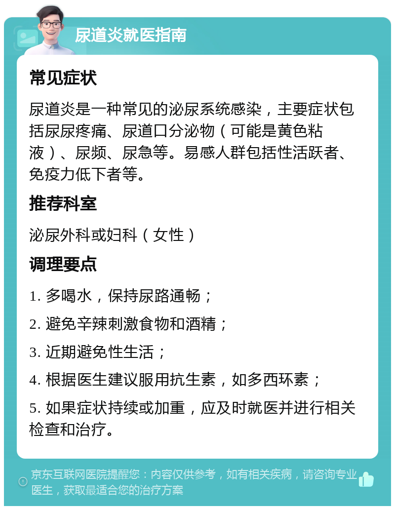 尿道炎就医指南 常见症状 尿道炎是一种常见的泌尿系统感染，主要症状包括尿尿疼痛、尿道口分泌物（可能是黄色粘液）、尿频、尿急等。易感人群包括性活跃者、免疫力低下者等。 推荐科室 泌尿外科或妇科（女性） 调理要点 1. 多喝水，保持尿路通畅； 2. 避免辛辣刺激食物和酒精； 3. 近期避免性生活； 4. 根据医生建议服用抗生素，如多西环素； 5. 如果症状持续或加重，应及时就医并进行相关检查和治疗。