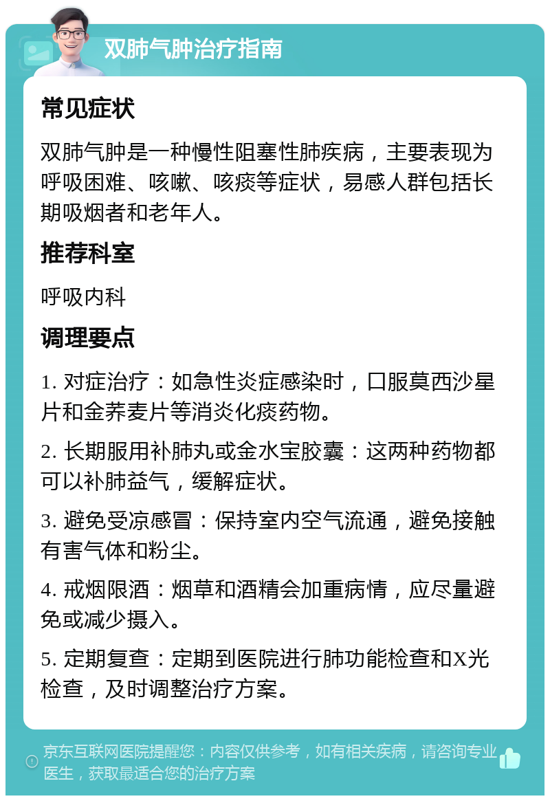 双肺气肿治疗指南 常见症状 双肺气肿是一种慢性阻塞性肺疾病，主要表现为呼吸困难、咳嗽、咳痰等症状，易感人群包括长期吸烟者和老年人。 推荐科室 呼吸内科 调理要点 1. 对症治疗：如急性炎症感染时，口服莫西沙星片和金荞麦片等消炎化痰药物。 2. 长期服用补肺丸或金水宝胶囊：这两种药物都可以补肺益气，缓解症状。 3. 避免受凉感冒：保持室内空气流通，避免接触有害气体和粉尘。 4. 戒烟限酒：烟草和酒精会加重病情，应尽量避免或减少摄入。 5. 定期复查：定期到医院进行肺功能检查和X光检查，及时调整治疗方案。