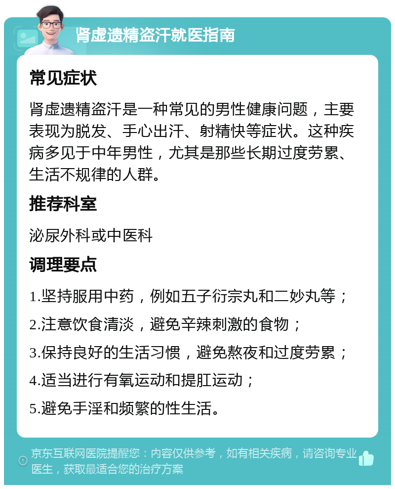 肾虚遗精盗汗就医指南 常见症状 肾虚遗精盗汗是一种常见的男性健康问题，主要表现为脱发、手心出汗、射精快等症状。这种疾病多见于中年男性，尤其是那些长期过度劳累、生活不规律的人群。 推荐科室 泌尿外科或中医科 调理要点 1.坚持服用中药，例如五子衍宗丸和二妙丸等； 2.注意饮食清淡，避免辛辣刺激的食物； 3.保持良好的生活习惯，避免熬夜和过度劳累； 4.适当进行有氧运动和提肛运动； 5.避免手淫和频繁的性生活。