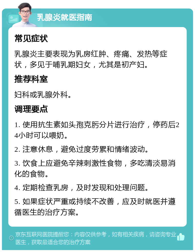 乳腺炎就医指南 常见症状 乳腺炎主要表现为乳房红肿、疼痛、发热等症状，多见于哺乳期妇女，尤其是初产妇。 推荐科室 妇科或乳腺外科。 调理要点 1. 使用抗生素如头孢克肟分片进行治疗，停药后24小时可以喂奶。 2. 注意休息，避免过度劳累和情绪波动。 3. 饮食上应避免辛辣刺激性食物，多吃清淡易消化的食物。 4. 定期检查乳房，及时发现和处理问题。 5. 如果症状严重或持续不改善，应及时就医并遵循医生的治疗方案。