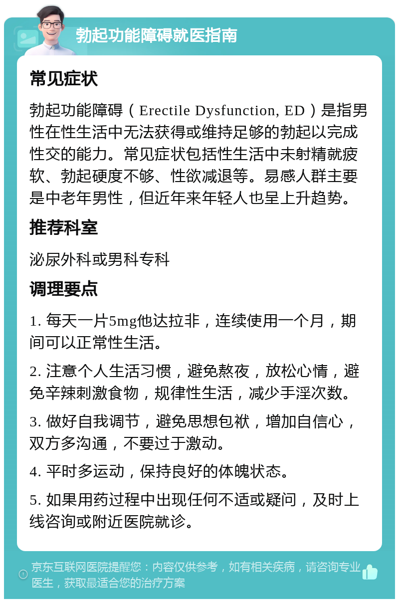 勃起功能障碍就医指南 常见症状 勃起功能障碍（Erectile Dysfunction, ED）是指男性在性生活中无法获得或维持足够的勃起以完成性交的能力。常见症状包括性生活中未射精就疲软、勃起硬度不够、性欲减退等。易感人群主要是中老年男性，但近年来年轻人也呈上升趋势。 推荐科室 泌尿外科或男科专科 调理要点 1. 每天一片5mg他达拉非，连续使用一个月，期间可以正常性生活。 2. 注意个人生活习惯，避免熬夜，放松心情，避免辛辣刺激食物，规律性生活，减少手淫次数。 3. 做好自我调节，避免思想包袱，增加自信心，双方多沟通，不要过于激动。 4. 平时多运动，保持良好的体魄状态。 5. 如果用药过程中出现任何不适或疑问，及时上线咨询或附近医院就诊。