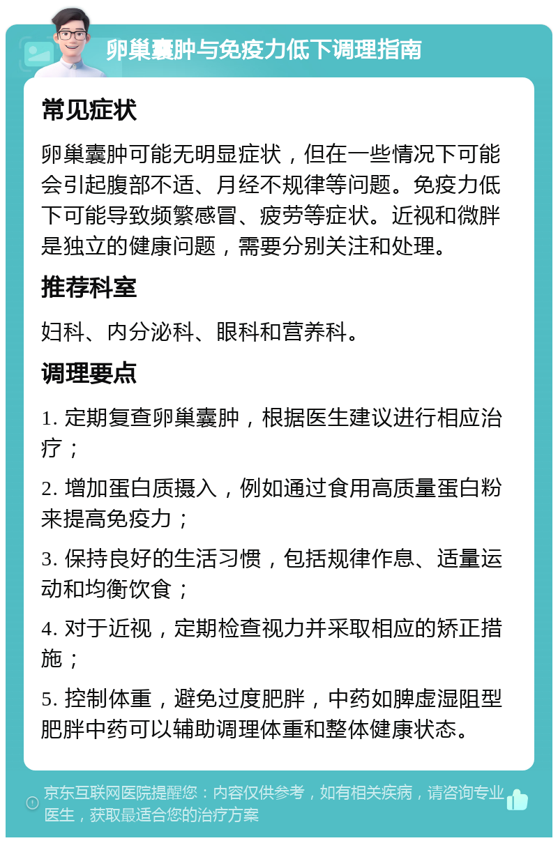 卵巢囊肿与免疫力低下调理指南 常见症状 卵巢囊肿可能无明显症状，但在一些情况下可能会引起腹部不适、月经不规律等问题。免疫力低下可能导致频繁感冒、疲劳等症状。近视和微胖是独立的健康问题，需要分别关注和处理。 推荐科室 妇科、内分泌科、眼科和营养科。 调理要点 1. 定期复查卵巢囊肿，根据医生建议进行相应治疗； 2. 增加蛋白质摄入，例如通过食用高质量蛋白粉来提高免疫力； 3. 保持良好的生活习惯，包括规律作息、适量运动和均衡饮食； 4. 对于近视，定期检查视力并采取相应的矫正措施； 5. 控制体重，避免过度肥胖，中药如脾虚湿阻型肥胖中药可以辅助调理体重和整体健康状态。