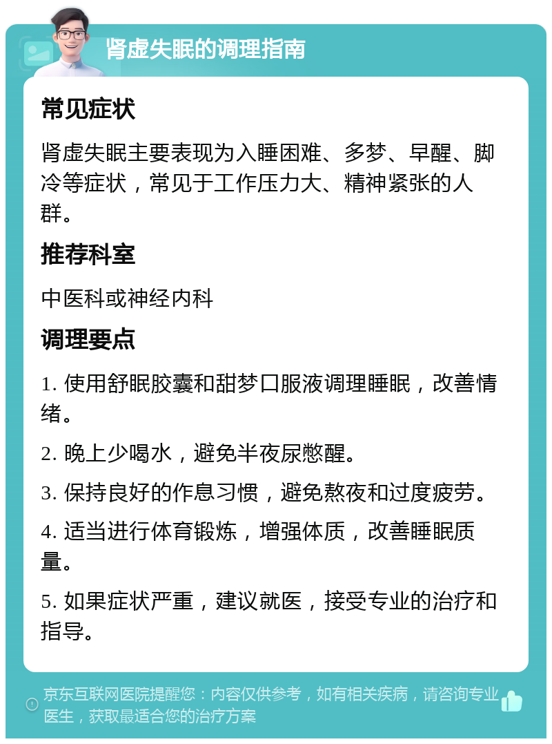 肾虚失眠的调理指南 常见症状 肾虚失眠主要表现为入睡困难、多梦、早醒、脚冷等症状，常见于工作压力大、精神紧张的人群。 推荐科室 中医科或神经内科 调理要点 1. 使用舒眠胶囊和甜梦口服液调理睡眠，改善情绪。 2. 晚上少喝水，避免半夜尿憋醒。 3. 保持良好的作息习惯，避免熬夜和过度疲劳。 4. 适当进行体育锻炼，增强体质，改善睡眠质量。 5. 如果症状严重，建议就医，接受专业的治疗和指导。