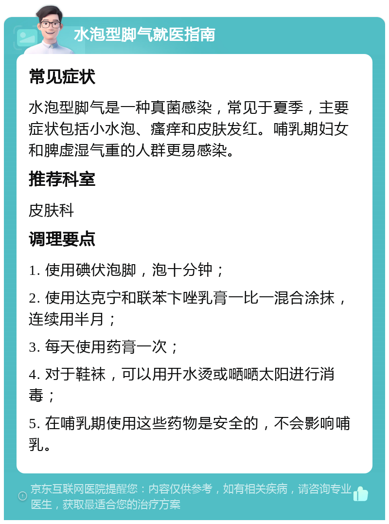 水泡型脚气就医指南 常见症状 水泡型脚气是一种真菌感染，常见于夏季，主要症状包括小水泡、瘙痒和皮肤发红。哺乳期妇女和脾虚湿气重的人群更易感染。 推荐科室 皮肤科 调理要点 1. 使用碘伏泡脚，泡十分钟； 2. 使用达克宁和联苯卞唑乳膏一比一混合涂抹，连续用半月； 3. 每天使用药膏一次； 4. 对于鞋袜，可以用开水烫或嗮嗮太阳进行消毒； 5. 在哺乳期使用这些药物是安全的，不会影响哺乳。