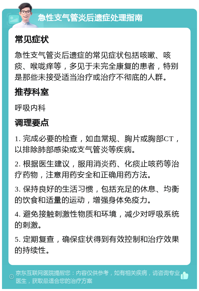 急性支气管炎后遗症处理指南 常见症状 急性支气管炎后遗症的常见症状包括咳嗽、咳痰、喉咙痒等，多见于未完全康复的患者，特别是那些未接受适当治疗或治疗不彻底的人群。 推荐科室 呼吸内科 调理要点 1. 完成必要的检查，如血常规、胸片或胸部CT，以排除肺部感染或支气管炎等疾病。 2. 根据医生建议，服用消炎药、化痰止咳药等治疗药物，注意用药安全和正确用药方法。 3. 保持良好的生活习惯，包括充足的休息、均衡的饮食和适量的运动，增强身体免疫力。 4. 避免接触刺激性物质和环境，减少对呼吸系统的刺激。 5. 定期复查，确保症状得到有效控制和治疗效果的持续性。