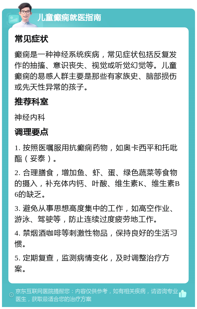 儿童癫痫就医指南 常见症状 癫痫是一种神经系统疾病，常见症状包括反复发作的抽搐、意识丧失、视觉或听觉幻觉等。儿童癫痫的易感人群主要是那些有家族史、脑部损伤或先天性异常的孩子。 推荐科室 神经内科 调理要点 1. 按照医嘱服用抗癫痫药物，如奥卡西平和托吡酯（妥泰）。 2. 合理膳食，增加鱼、虾、蛋、绿色蔬菜等食物的摄入，补充体内钙、叶酸、维生素K、维生素B6的缺乏。 3. 避免从事思想高度集中的工作，如高空作业、游泳、驾驶等，防止连续过度疲劳地工作。 4. 禁烟酒咖啡等刺激性物品，保持良好的生活习惯。 5. 定期复查，监测病情变化，及时调整治疗方案。