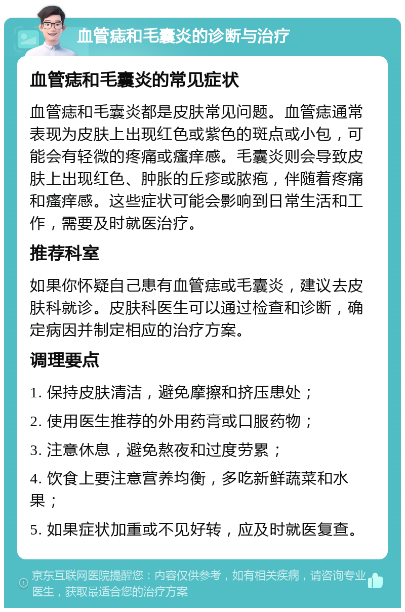 血管痣和毛囊炎的诊断与治疗 血管痣和毛囊炎的常见症状 血管痣和毛囊炎都是皮肤常见问题。血管痣通常表现为皮肤上出现红色或紫色的斑点或小包，可能会有轻微的疼痛或瘙痒感。毛囊炎则会导致皮肤上出现红色、肿胀的丘疹或脓疱，伴随着疼痛和瘙痒感。这些症状可能会影响到日常生活和工作，需要及时就医治疗。 推荐科室 如果你怀疑自己患有血管痣或毛囊炎，建议去皮肤科就诊。皮肤科医生可以通过检查和诊断，确定病因并制定相应的治疗方案。 调理要点 1. 保持皮肤清洁，避免摩擦和挤压患处； 2. 使用医生推荐的外用药膏或口服药物； 3. 注意休息，避免熬夜和过度劳累； 4. 饮食上要注意营养均衡，多吃新鲜蔬菜和水果； 5. 如果症状加重或不见好转，应及时就医复查。