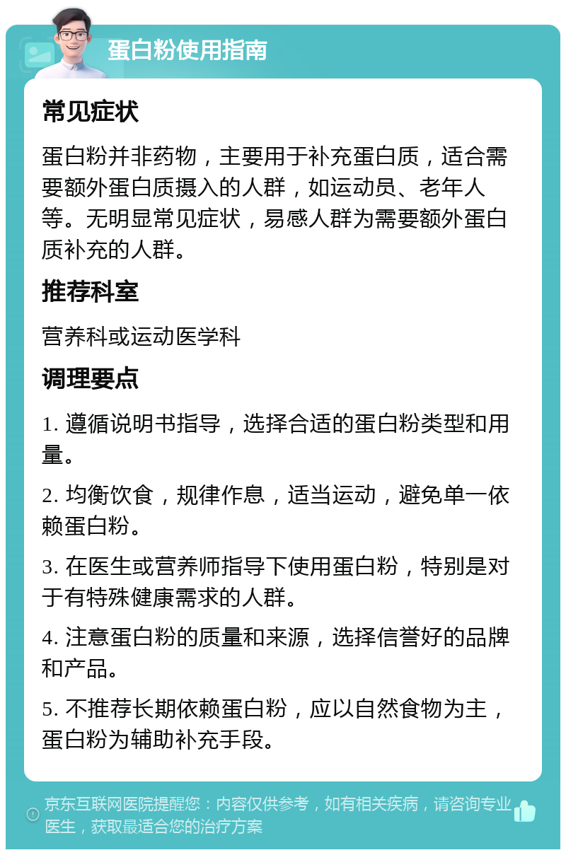 蛋白粉使用指南 常见症状 蛋白粉并非药物，主要用于补充蛋白质，适合需要额外蛋白质摄入的人群，如运动员、老年人等。无明显常见症状，易感人群为需要额外蛋白质补充的人群。 推荐科室 营养科或运动医学科 调理要点 1. 遵循说明书指导，选择合适的蛋白粉类型和用量。 2. 均衡饮食，规律作息，适当运动，避免单一依赖蛋白粉。 3. 在医生或营养师指导下使用蛋白粉，特别是对于有特殊健康需求的人群。 4. 注意蛋白粉的质量和来源，选择信誉好的品牌和产品。 5. 不推荐长期依赖蛋白粉，应以自然食物为主，蛋白粉为辅助补充手段。