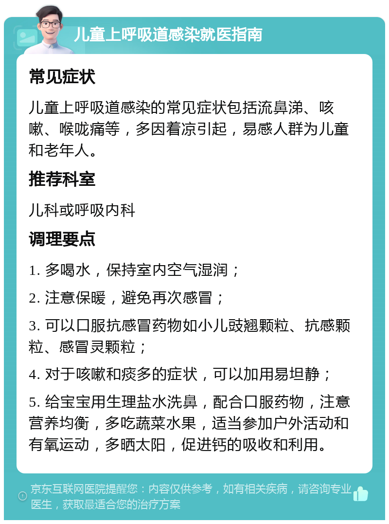 儿童上呼吸道感染就医指南 常见症状 儿童上呼吸道感染的常见症状包括流鼻涕、咳嗽、喉咙痛等，多因着凉引起，易感人群为儿童和老年人。 推荐科室 儿科或呼吸内科 调理要点 1. 多喝水，保持室内空气湿润； 2. 注意保暖，避免再次感冒； 3. 可以口服抗感冒药物如小儿豉翘颗粒、抗感颗粒、感冒灵颗粒； 4. 对于咳嗽和痰多的症状，可以加用易坦静； 5. 给宝宝用生理盐水洗鼻，配合口服药物，注意营养均衡，多吃蔬菜水果，适当参加户外活动和有氧运动，多晒太阳，促进钙的吸收和利用。