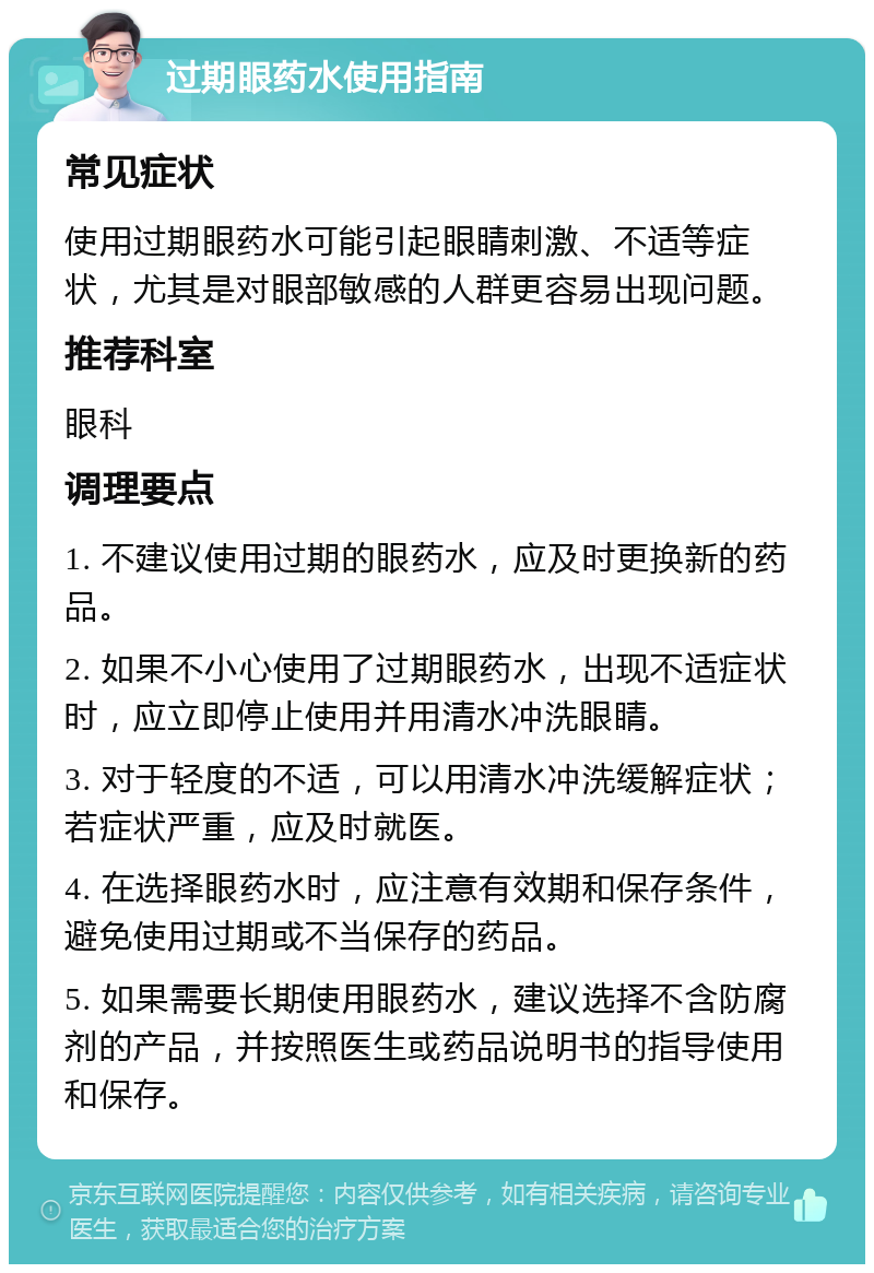 过期眼药水使用指南 常见症状 使用过期眼药水可能引起眼睛刺激、不适等症状，尤其是对眼部敏感的人群更容易出现问题。 推荐科室 眼科 调理要点 1. 不建议使用过期的眼药水，应及时更换新的药品。 2. 如果不小心使用了过期眼药水，出现不适症状时，应立即停止使用并用清水冲洗眼睛。 3. 对于轻度的不适，可以用清水冲洗缓解症状；若症状严重，应及时就医。 4. 在选择眼药水时，应注意有效期和保存条件，避免使用过期或不当保存的药品。 5. 如果需要长期使用眼药水，建议选择不含防腐剂的产品，并按照医生或药品说明书的指导使用和保存。