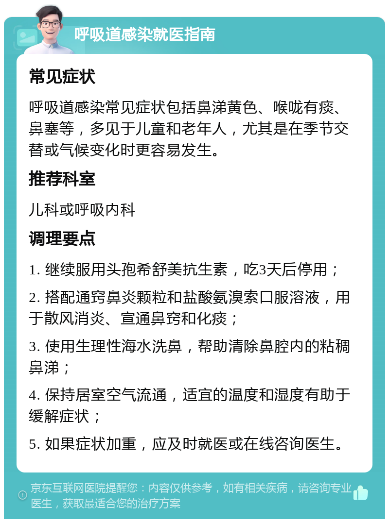 呼吸道感染就医指南 常见症状 呼吸道感染常见症状包括鼻涕黄色、喉咙有痰、鼻塞等，多见于儿童和老年人，尤其是在季节交替或气候变化时更容易发生。 推荐科室 儿科或呼吸内科 调理要点 1. 继续服用头孢希舒美抗生素，吃3天后停用； 2. 搭配通窍鼻炎颗粒和盐酸氨溴索口服溶液，用于散风消炎、宣通鼻窍和化痰； 3. 使用生理性海水洗鼻，帮助清除鼻腔内的粘稠鼻涕； 4. 保持居室空气流通，适宜的温度和湿度有助于缓解症状； 5. 如果症状加重，应及时就医或在线咨询医生。