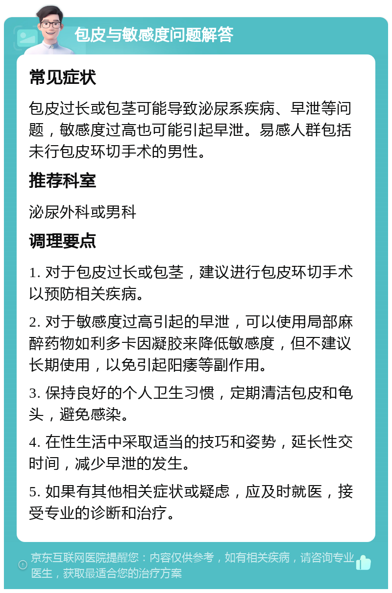 包皮与敏感度问题解答 常见症状 包皮过长或包茎可能导致泌尿系疾病、早泄等问题，敏感度过高也可能引起早泄。易感人群包括未行包皮环切手术的男性。 推荐科室 泌尿外科或男科 调理要点 1. 对于包皮过长或包茎，建议进行包皮环切手术以预防相关疾病。 2. 对于敏感度过高引起的早泄，可以使用局部麻醉药物如利多卡因凝胶来降低敏感度，但不建议长期使用，以免引起阳痿等副作用。 3. 保持良好的个人卫生习惯，定期清洁包皮和龟头，避免感染。 4. 在性生活中采取适当的技巧和姿势，延长性交时间，减少早泄的发生。 5. 如果有其他相关症状或疑虑，应及时就医，接受专业的诊断和治疗。