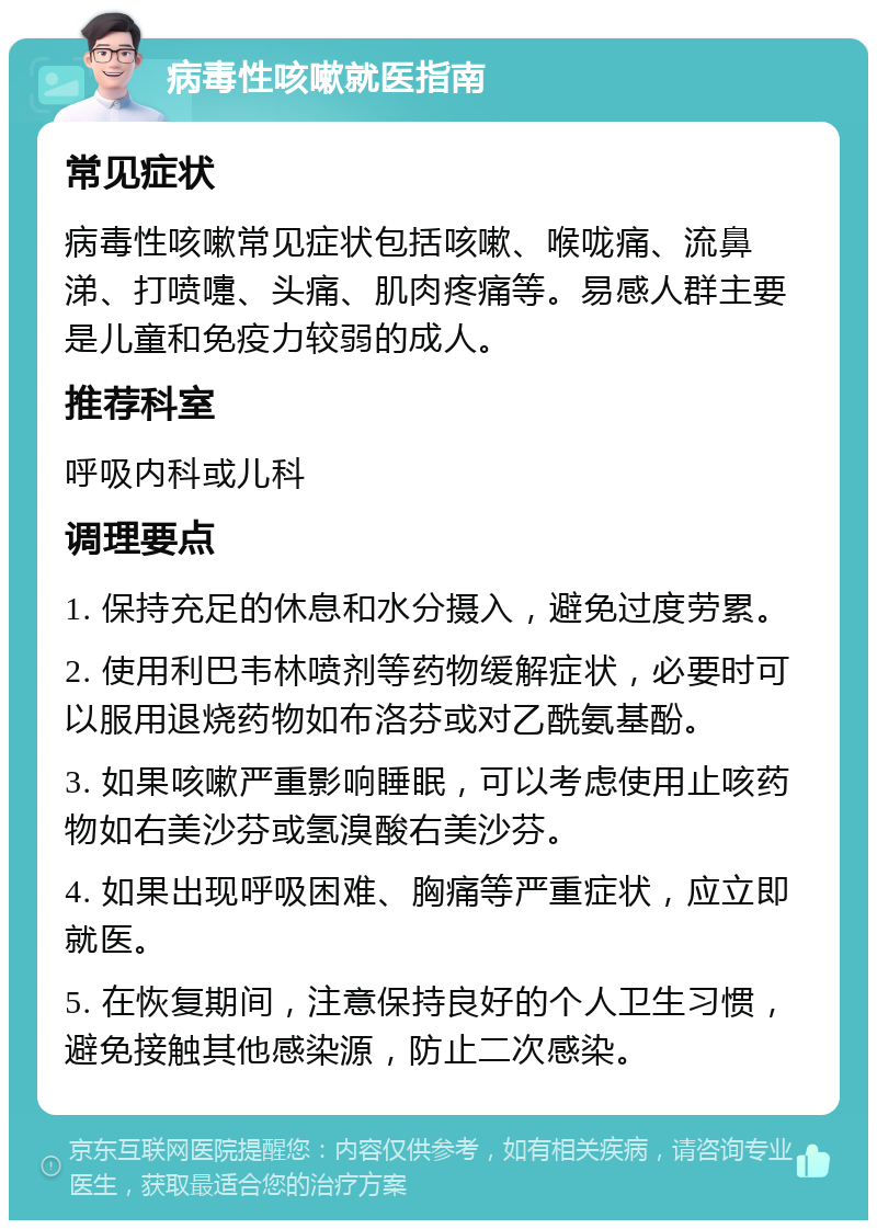 病毒性咳嗽就医指南 常见症状 病毒性咳嗽常见症状包括咳嗽、喉咙痛、流鼻涕、打喷嚏、头痛、肌肉疼痛等。易感人群主要是儿童和免疫力较弱的成人。 推荐科室 呼吸内科或儿科 调理要点 1. 保持充足的休息和水分摄入，避免过度劳累。 2. 使用利巴韦林喷剂等药物缓解症状，必要时可以服用退烧药物如布洛芬或对乙酰氨基酚。 3. 如果咳嗽严重影响睡眠，可以考虑使用止咳药物如右美沙芬或氢溴酸右美沙芬。 4. 如果出现呼吸困难、胸痛等严重症状，应立即就医。 5. 在恢复期间，注意保持良好的个人卫生习惯，避免接触其他感染源，防止二次感染。