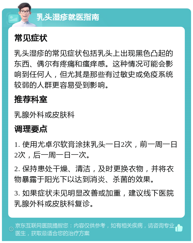 乳头湿疹就医指南 常见症状 乳头湿疹的常见症状包括乳头上出现黑色凸起的东西、偶尔有疼痛和瘙痒感。这种情况可能会影响到任何人，但尤其是那些有过敏史或免疫系统较弱的人群更容易受到影响。 推荐科室 乳腺外科或皮肤科 调理要点 1. 使用尤卓尔软膏涂抹乳头一日2次，前一周一日2次，后一周一日一次。 2. 保持患处干燥、清洁，及时更换衣物，并将衣物暴露于阳光下以达到消炎、杀菌的效果。 3. 如果症状未见明显改善或加重，建议线下医院乳腺外科或皮肤科复诊。