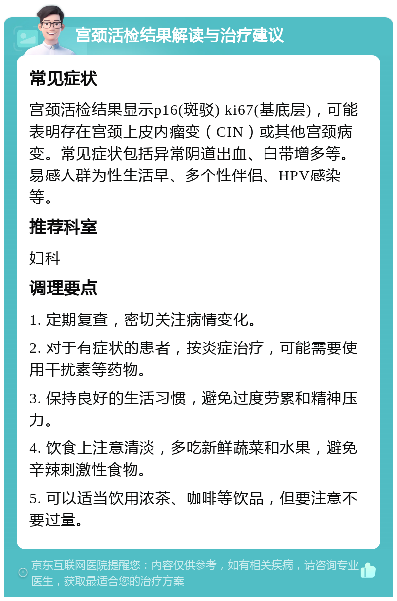 宫颈活检结果解读与治疗建议 常见症状 宫颈活检结果显示p16(斑驳) ki67(基底层)，可能表明存在宫颈上皮内瘤变（CIN）或其他宫颈病变。常见症状包括异常阴道出血、白带增多等。易感人群为性生活早、多个性伴侣、HPV感染等。 推荐科室 妇科 调理要点 1. 定期复查，密切关注病情变化。 2. 对于有症状的患者，按炎症治疗，可能需要使用干扰素等药物。 3. 保持良好的生活习惯，避免过度劳累和精神压力。 4. 饮食上注意清淡，多吃新鲜蔬菜和水果，避免辛辣刺激性食物。 5. 可以适当饮用浓茶、咖啡等饮品，但要注意不要过量。