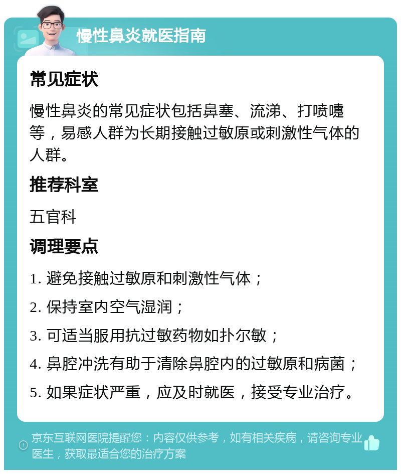 慢性鼻炎就医指南 常见症状 慢性鼻炎的常见症状包括鼻塞、流涕、打喷嚏等，易感人群为长期接触过敏原或刺激性气体的人群。 推荐科室 五官科 调理要点 1. 避免接触过敏原和刺激性气体； 2. 保持室内空气湿润； 3. 可适当服用抗过敏药物如扑尔敏； 4. 鼻腔冲洗有助于清除鼻腔内的过敏原和病菌； 5. 如果症状严重，应及时就医，接受专业治疗。