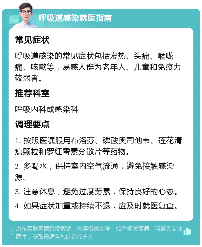 呼吸道感染就医指南 常见症状 呼吸道感染的常见症状包括发热、头痛、喉咙痛、咳嗽等，易感人群为老年人、儿童和免疫力较弱者。 推荐科室 呼吸内科或感染科 调理要点 1. 按照医嘱服用布洛芬、磷酸奥司他韦、莲花清瘟颗粒和罗红霉素分散片等药物。 2. 多喝水，保持室内空气流通，避免接触感染源。 3. 注意休息，避免过度劳累，保持良好的心态。 4. 如果症状加重或持续不退，应及时就医复查。