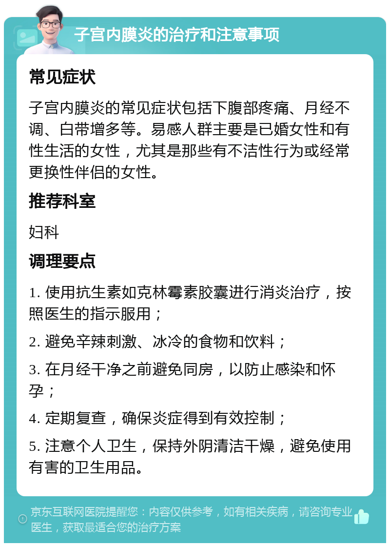 子宫内膜炎的治疗和注意事项 常见症状 子宫内膜炎的常见症状包括下腹部疼痛、月经不调、白带增多等。易感人群主要是已婚女性和有性生活的女性，尤其是那些有不洁性行为或经常更换性伴侣的女性。 推荐科室 妇科 调理要点 1. 使用抗生素如克林霉素胶囊进行消炎治疗，按照医生的指示服用； 2. 避免辛辣刺激、冰冷的食物和饮料； 3. 在月经干净之前避免同房，以防止感染和怀孕； 4. 定期复查，确保炎症得到有效控制； 5. 注意个人卫生，保持外阴清洁干燥，避免使用有害的卫生用品。