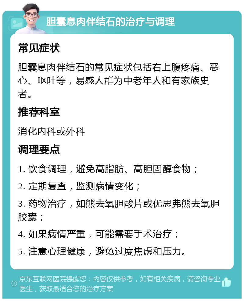 胆囊息肉伴结石的治疗与调理 常见症状 胆囊息肉伴结石的常见症状包括右上腹疼痛、恶心、呕吐等，易感人群为中老年人和有家族史者。 推荐科室 消化内科或外科 调理要点 1. 饮食调理，避免高脂肪、高胆固醇食物； 2. 定期复查，监测病情变化； 3. 药物治疗，如熊去氧胆酸片或优思弗熊去氧胆胶囊； 4. 如果病情严重，可能需要手术治疗； 5. 注意心理健康，避免过度焦虑和压力。