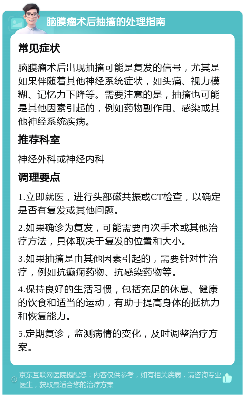 脑膜瘤术后抽搐的处理指南 常见症状 脑膜瘤术后出现抽搐可能是复发的信号，尤其是如果伴随着其他神经系统症状，如头痛、视力模糊、记忆力下降等。需要注意的是，抽搐也可能是其他因素引起的，例如药物副作用、感染或其他神经系统疾病。 推荐科室 神经外科或神经内科 调理要点 1.立即就医，进行头部磁共振或CT检查，以确定是否有复发或其他问题。 2.如果确诊为复发，可能需要再次手术或其他治疗方法，具体取决于复发的位置和大小。 3.如果抽搐是由其他因素引起的，需要针对性治疗，例如抗癫痫药物、抗感染药物等。 4.保持良好的生活习惯，包括充足的休息、健康的饮食和适当的运动，有助于提高身体的抵抗力和恢复能力。 5.定期复诊，监测病情的变化，及时调整治疗方案。