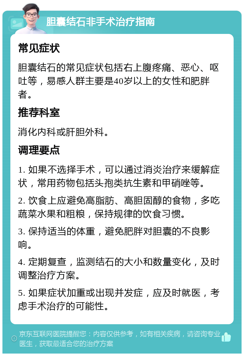 胆囊结石非手术治疗指南 常见症状 胆囊结石的常见症状包括右上腹疼痛、恶心、呕吐等，易感人群主要是40岁以上的女性和肥胖者。 推荐科室 消化内科或肝胆外科。 调理要点 1. 如果不选择手术，可以通过消炎治疗来缓解症状，常用药物包括头孢类抗生素和甲硝唑等。 2. 饮食上应避免高脂肪、高胆固醇的食物，多吃蔬菜水果和粗粮，保持规律的饮食习惯。 3. 保持适当的体重，避免肥胖对胆囊的不良影响。 4. 定期复查，监测结石的大小和数量变化，及时调整治疗方案。 5. 如果症状加重或出现并发症，应及时就医，考虑手术治疗的可能性。