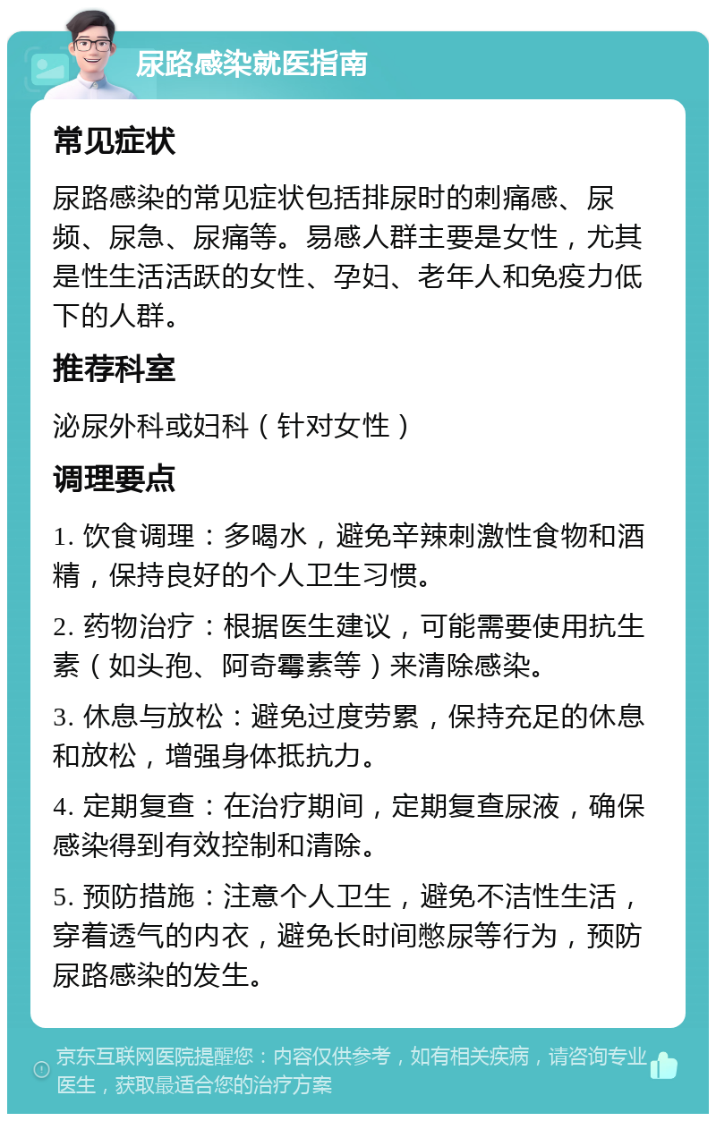 尿路感染就医指南 常见症状 尿路感染的常见症状包括排尿时的刺痛感、尿频、尿急、尿痛等。易感人群主要是女性，尤其是性生活活跃的女性、孕妇、老年人和免疫力低下的人群。 推荐科室 泌尿外科或妇科（针对女性） 调理要点 1. 饮食调理：多喝水，避免辛辣刺激性食物和酒精，保持良好的个人卫生习惯。 2. 药物治疗：根据医生建议，可能需要使用抗生素（如头孢、阿奇霉素等）来清除感染。 3. 休息与放松：避免过度劳累，保持充足的休息和放松，增强身体抵抗力。 4. 定期复查：在治疗期间，定期复查尿液，确保感染得到有效控制和清除。 5. 预防措施：注意个人卫生，避免不洁性生活，穿着透气的内衣，避免长时间憋尿等行为，预防尿路感染的发生。