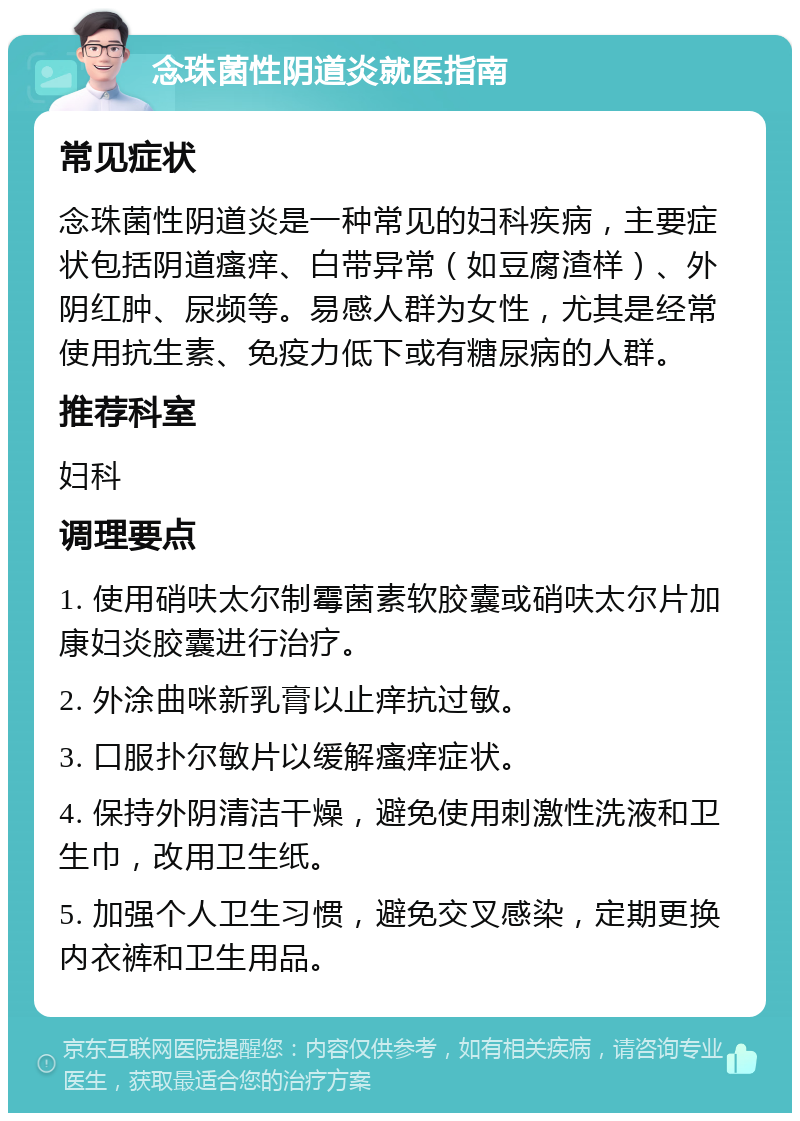 念珠菌性阴道炎就医指南 常见症状 念珠菌性阴道炎是一种常见的妇科疾病，主要症状包括阴道瘙痒、白带异常（如豆腐渣样）、外阴红肿、尿频等。易感人群为女性，尤其是经常使用抗生素、免疫力低下或有糖尿病的人群。 推荐科室 妇科 调理要点 1. 使用硝呋太尔制霉菌素软胶囊或硝呋太尔片加康妇炎胶囊进行治疗。 2. 外涂曲咪新乳膏以止痒抗过敏。 3. 口服扑尔敏片以缓解瘙痒症状。 4. 保持外阴清洁干燥，避免使用刺激性洗液和卫生巾，改用卫生纸。 5. 加强个人卫生习惯，避免交叉感染，定期更换内衣裤和卫生用品。