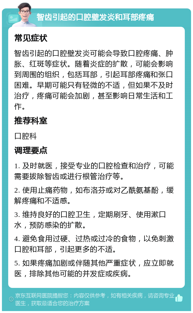 智齿引起的口腔壁发炎和耳部疼痛 常见症状 智齿引起的口腔壁发炎可能会导致口腔疼痛、肿胀、红斑等症状。随着炎症的扩散，可能会影响到周围的组织，包括耳部，引起耳部疼痛和张口困难。早期可能只有轻微的不适，但如果不及时治疗，疼痛可能会加剧，甚至影响日常生活和工作。 推荐科室 口腔科 调理要点 1. 及时就医，接受专业的口腔检查和治疗，可能需要拔除智齿或进行根管治疗等。 2. 使用止痛药物，如布洛芬或对乙酰氨基酚，缓解疼痛和不适感。 3. 维持良好的口腔卫生，定期刷牙、使用漱口水，预防感染的扩散。 4. 避免食用过硬、过热或过冷的食物，以免刺激口腔和耳部，引起更多的不适。 5. 如果疼痛加剧或伴随其他严重症状，应立即就医，排除其他可能的并发症或疾病。