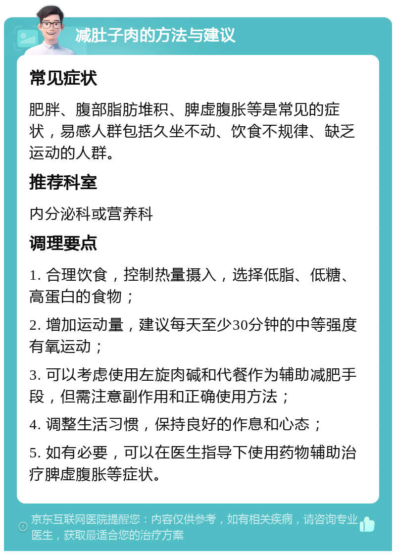 减肚子肉的方法与建议 常见症状 肥胖、腹部脂肪堆积、脾虚腹胀等是常见的症状，易感人群包括久坐不动、饮食不规律、缺乏运动的人群。 推荐科室 内分泌科或营养科 调理要点 1. 合理饮食，控制热量摄入，选择低脂、低糖、高蛋白的食物； 2. 增加运动量，建议每天至少30分钟的中等强度有氧运动； 3. 可以考虑使用左旋肉碱和代餐作为辅助减肥手段，但需注意副作用和正确使用方法； 4. 调整生活习惯，保持良好的作息和心态； 5. 如有必要，可以在医生指导下使用药物辅助治疗脾虚腹胀等症状。