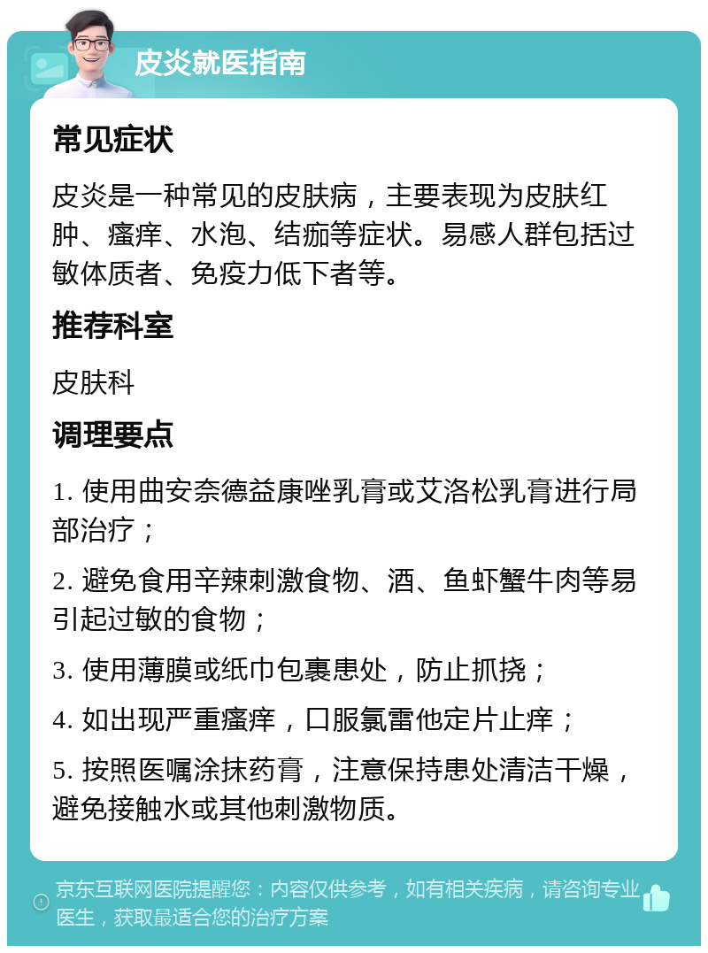 皮炎就医指南 常见症状 皮炎是一种常见的皮肤病，主要表现为皮肤红肿、瘙痒、水泡、结痂等症状。易感人群包括过敏体质者、免疫力低下者等。 推荐科室 皮肤科 调理要点 1. 使用曲安奈德益康唑乳膏或艾洛松乳膏进行局部治疗； 2. 避免食用辛辣刺激食物、酒、鱼虾蟹牛肉等易引起过敏的食物； 3. 使用薄膜或纸巾包裹患处，防止抓挠； 4. 如出现严重瘙痒，口服氯雷他定片止痒； 5. 按照医嘱涂抹药膏，注意保持患处清洁干燥，避免接触水或其他刺激物质。