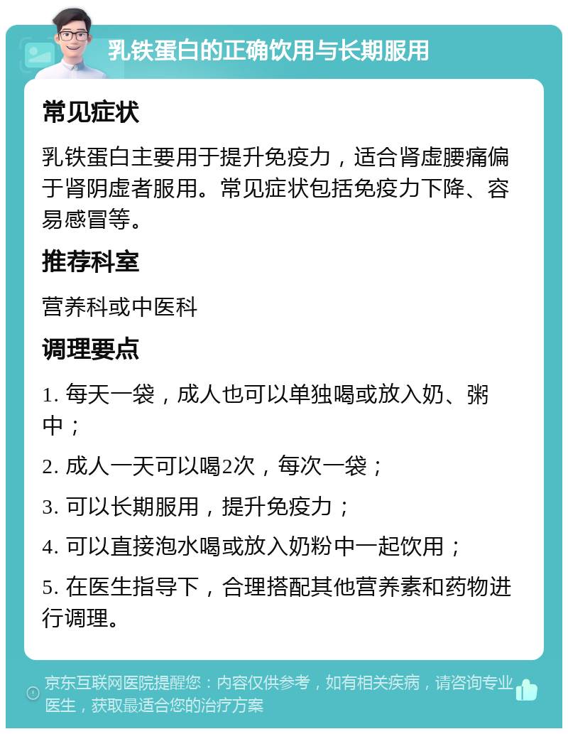 乳铁蛋白的正确饮用与长期服用 常见症状 乳铁蛋白主要用于提升免疫力，适合肾虚腰痛偏于肾阴虚者服用。常见症状包括免疫力下降、容易感冒等。 推荐科室 营养科或中医科 调理要点 1. 每天一袋，成人也可以单独喝或放入奶、粥中； 2. 成人一天可以喝2次，每次一袋； 3. 可以长期服用，提升免疫力； 4. 可以直接泡水喝或放入奶粉中一起饮用； 5. 在医生指导下，合理搭配其他营养素和药物进行调理。