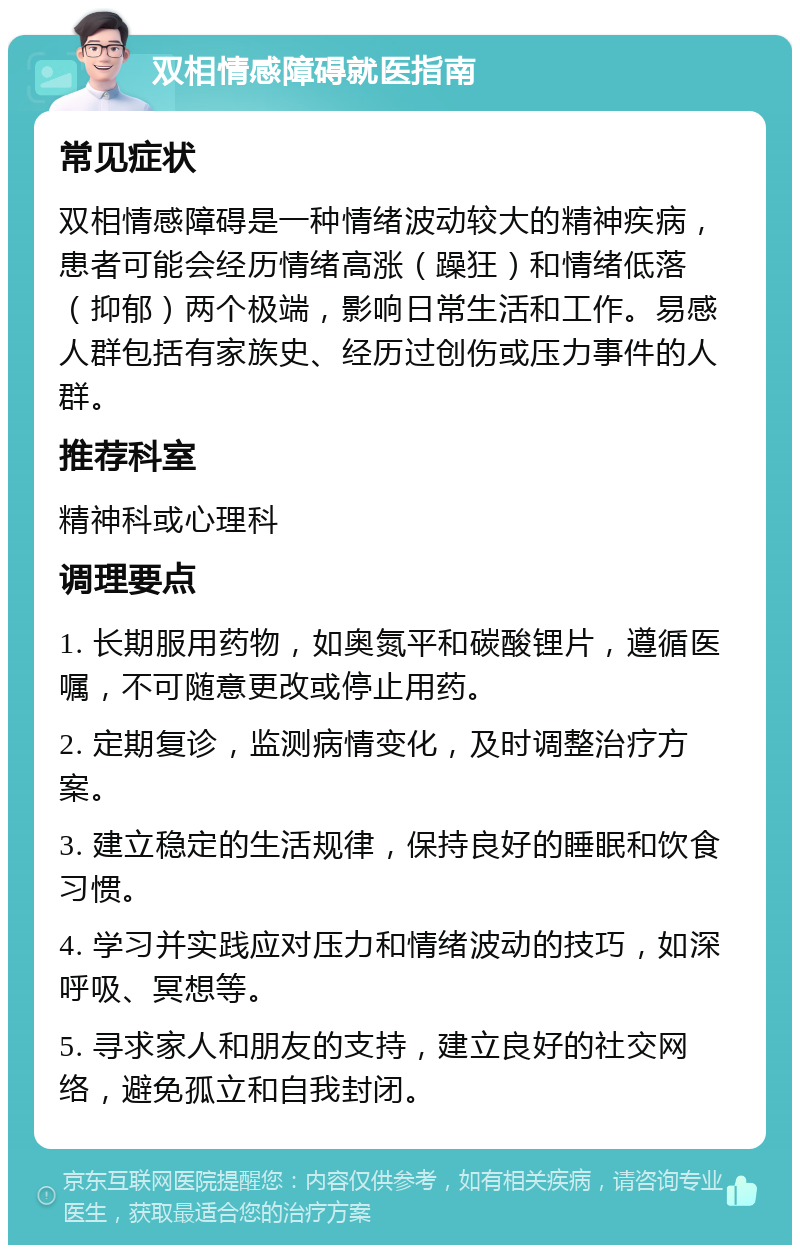 双相情感障碍就医指南 常见症状 双相情感障碍是一种情绪波动较大的精神疾病，患者可能会经历情绪高涨（躁狂）和情绪低落（抑郁）两个极端，影响日常生活和工作。易感人群包括有家族史、经历过创伤或压力事件的人群。 推荐科室 精神科或心理科 调理要点 1. 长期服用药物，如奥氮平和碳酸锂片，遵循医嘱，不可随意更改或停止用药。 2. 定期复诊，监测病情变化，及时调整治疗方案。 3. 建立稳定的生活规律，保持良好的睡眠和饮食习惯。 4. 学习并实践应对压力和情绪波动的技巧，如深呼吸、冥想等。 5. 寻求家人和朋友的支持，建立良好的社交网络，避免孤立和自我封闭。