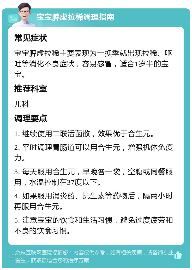 宝宝脾虚拉稀调理指南 常见症状 宝宝脾虚拉稀主要表现为一换季就出现拉稀、呕吐等消化不良症状，容易感冒，适合1岁半的宝宝。 推荐科室 儿科 调理要点 1. 继续使用二联活菌散，效果优于合生元。 2. 平时调理胃肠道可以用合生元，增强机体免疫力。 3. 每天服用合生元，早晚各一袋，空腹或同餐服用，水温控制在37度以下。 4. 如果服用消炎药、抗生素等药物后，隔两小时再服用合生元。 5. 注意宝宝的饮食和生活习惯，避免过度疲劳和不良的饮食习惯。