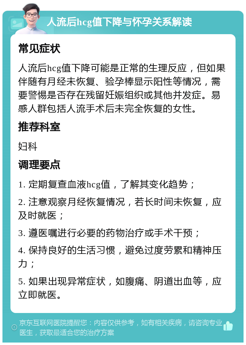 人流后hcg值下降与怀孕关系解读 常见症状 人流后hcg值下降可能是正常的生理反应，但如果伴随有月经未恢复、验孕棒显示阳性等情况，需要警惕是否存在残留妊娠组织或其他并发症。易感人群包括人流手术后未完全恢复的女性。 推荐科室 妇科 调理要点 1. 定期复查血液hcg值，了解其变化趋势； 2. 注意观察月经恢复情况，若长时间未恢复，应及时就医； 3. 遵医嘱进行必要的药物治疗或手术干预； 4. 保持良好的生活习惯，避免过度劳累和精神压力； 5. 如果出现异常症状，如腹痛、阴道出血等，应立即就医。